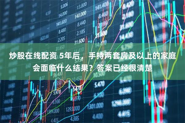 炒股在线配资 5年后，手持两套房及以上的家庭会面临什么结果？答案已经很清楚