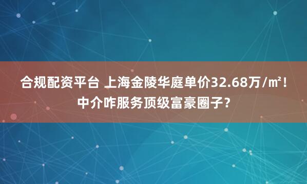 合规配资平台 上海金陵华庭单价32.68万/㎡！中介咋服务顶级富豪圈子？