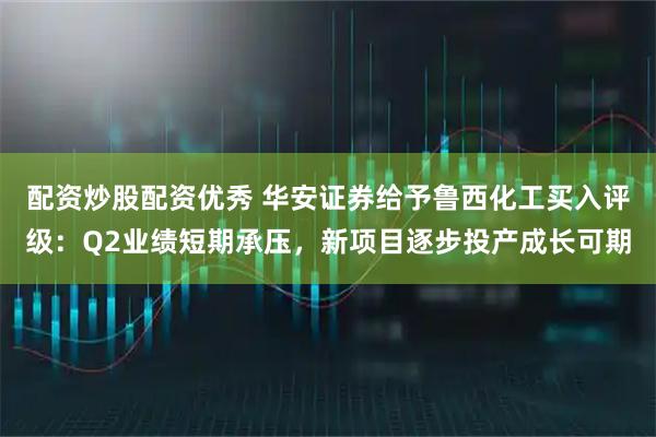 配资炒股配资优秀 华安证券给予鲁西化工买入评级：Q2业绩短期承压，新项目逐步投产成长可期
