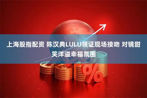 上海股指配资 陈汉典LULU领证现场接吻 对镜甜笑洋溢幸福氛围