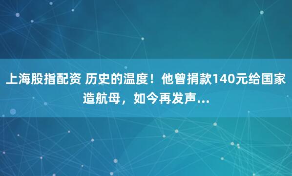 上海股指配资 历史的温度！他曾捐款140元给国家造航母，如今再发声...