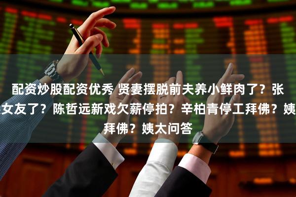 配资炒股配资优秀 贤妻摆脱前夫养小鲜肉了？张翰又换女友了？陈哲远新戏欠薪停拍？辛柏青停工拜佛？姨太问答