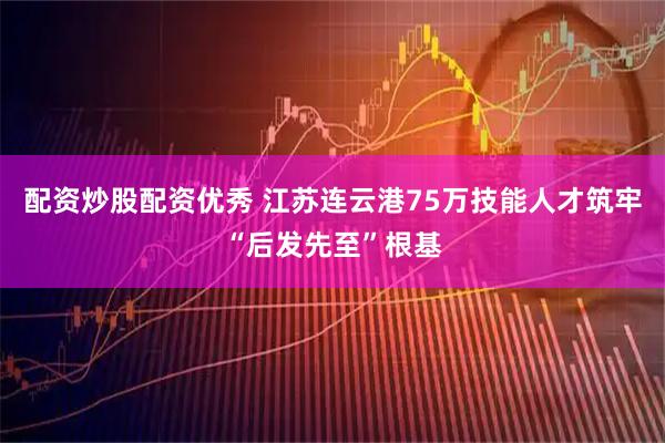 配资炒股配资优秀 江苏连云港75万技能人才筑牢“后发先至”根基