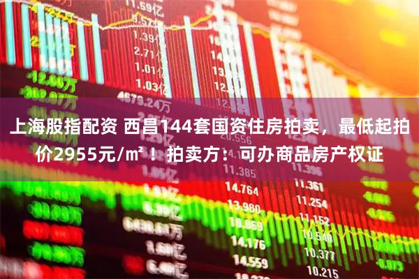 上海股指配资 西昌144套国资住房拍卖，最低起拍价2955元/㎡ ！拍卖方：可办商品房产权证