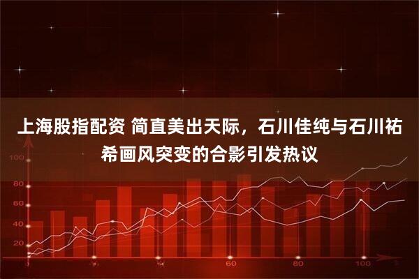 上海股指配资 简直美出天际，石川佳纯与石川祐希画风突变的合影引发热议