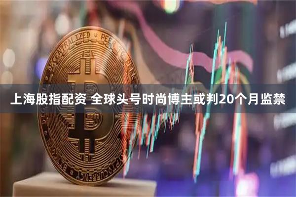 上海股指配资 全球头号时尚博主或判20个月监禁