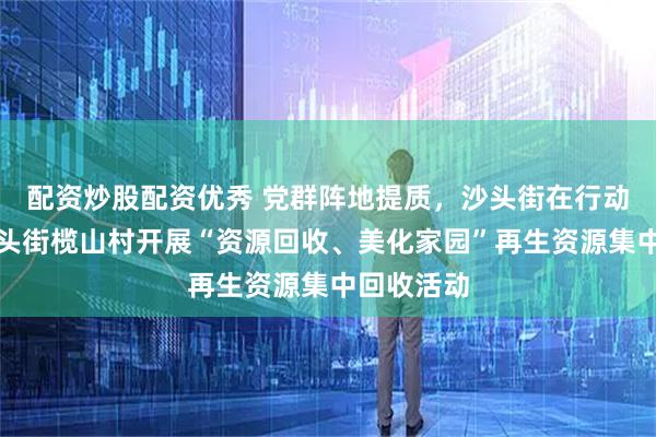 配资炒股配资优秀 党群阵地提质，沙头街在行动｜番禺沙头街榄山村开展“资源回收、美化家园”再生资源集中回收活动