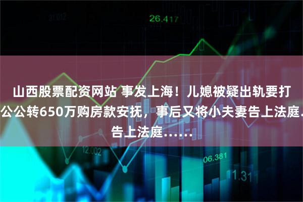山西股票配资网站 事发上海！儿媳被疑出轨要打胎，公公转650万购房款安抚，事后又将小夫妻告上法庭……