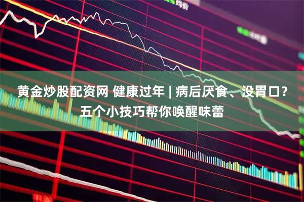 黄金炒股配资网 健康过年 | 病后厌食、没胃口？五个小技巧帮你唤醒味蕾