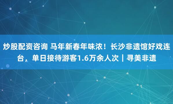 炒股配资咨询 马年新春年味浓！长沙非遗馆好戏连台，单日接待游客1.6万余人次｜寻美非遗