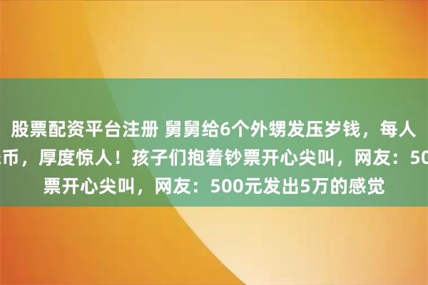 股票配资平台注册 舅舅给6个外甥发压岁钱，每人500元，全是1元纸币，厚度惊人！孩子们抱着钞票开心尖叫，网友：500元发出5万的感觉