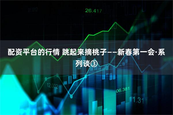 配资平台的行情 跳起来摘桃子——新春第一会·系列谈③